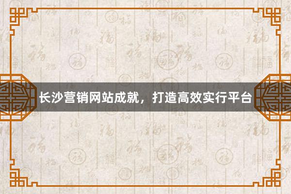 长沙营销网站成就,打造高效实行平台